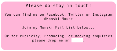 Please do stay in touch!

You can find me on Facebook, Twitter or Instagram @Monski Mouse

Join my Monski Mail List below...

Or for Publicity, Producing, or Booking enquiries please drop me an email.