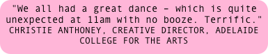 "We all had a great dance – which is quite unexpected at 11am with no booze. Terrific." 
CHRISTIE ANTHONEY, CREATIVE DIRECTOR, ADELAIDE COLLEGE FOR THE ARTS