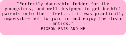 “Perfectly danceable fodder for the youngsters, and well-designed to get bashful parents onto their feet.... it was practically impossible not to join in and enjoy the disco antics.” 
PIGEON PAIR AND ME 