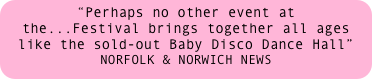 “Perhaps no other event at the...Festival brings together all ages like the sold-out Baby Disco Dance Hall” 
NORFOLK & NORWICH NEWS