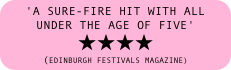 'a sure-fire hit with all under the age of five' 
★★★★ 
(EDINBURGH FESTIVALS MAGAZINE)